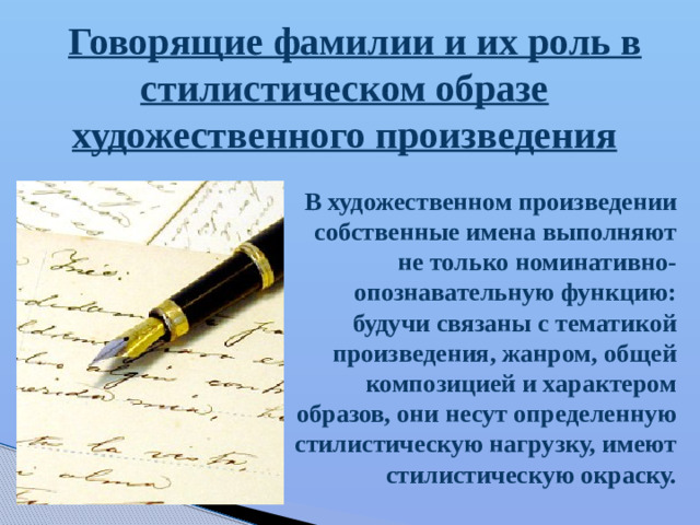 Говорящие фамилии и их роль в стилистическом образе художественного произведения В художественном произведении собственные имена выполняют не только номинативно-опознавательную функцию: будучи связаны с тематикой произведения, жанром, общей композицией и характером образов, они несут определенную стилистическую нагрузку, имеют стилистическую окраску.