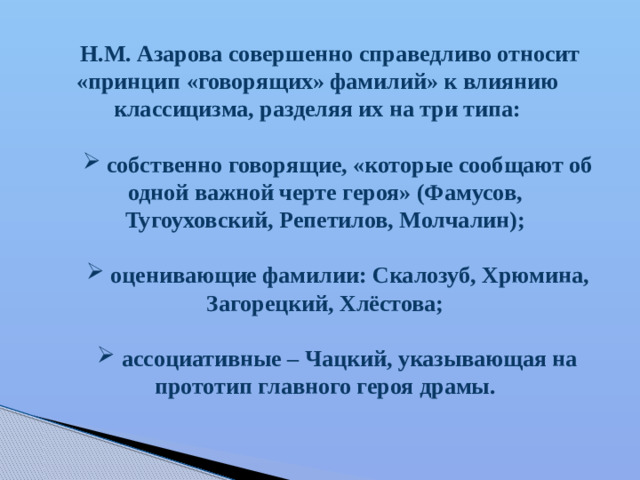Н.М. Азарова совершенно справедливо относит «принцип «говорящих» фамилий» к влиянию классицизма, разделяя их на три типа:   собственно говорящие, «которые сообщают об одной важной черте героя» (Фамусов, Тугоуховский, Репетилов, Молчалин);   оценивающие фамилии: Скалозуб, Хрюмина, Загорецкий, Хлёстова;