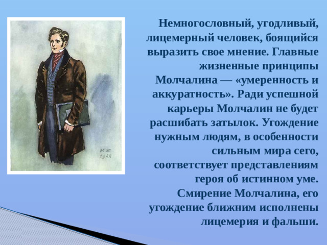 Немногословный, угодливый, лицемерный человек, боящийся выразить свое мнение. Главные жизненные принципы Молчалина — «умеренность и аккуратность». Ради успешной карьеры Молчалин не будет расшибать затылок. Угождение нужным людям, в особенности сильным мира сего, соответствует представлениям героя об истинном уме. Смирение Молчалина, его угождение ближним исполнены лицемерия и фальши.