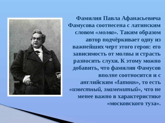 Фамилия Павла Афанасьевича Фамусова соотнесена с латинским словом «молва». Таким образом автор подчёркивает одну из важнейших черт этого героя: его зависимость от молвы и страсть разносить слухи. К этому можно добавить, что фамилия Фамусов вполне соотносится и с английским «famous», то есть «известный, знаменитый», что не менее важно в характеристике «московского туза».