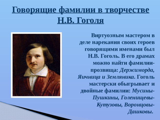 Виртуозным мастером в деле нарекания своих героев говорящими именами был Н.В. Гоголь. В его драмах можно найти фамилии-прозвища: Держиморда, Яичница и Земляника . Гоголь мастерски обыгрывает и двойные фамилии: Мусины-Пушкины, Голенищевы-Кутузовы, Воронцовы-Дашковы . Говорящие фамилии в творчестве Н.В. Гоголя