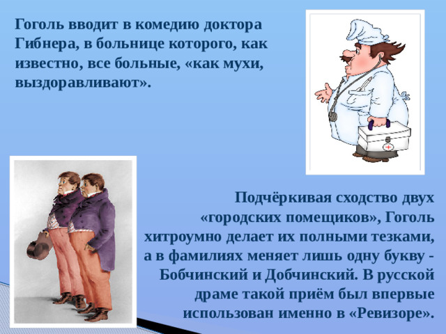 Гоголь вводит в комедию доктора Гибнера, в больнице которого, как известно, все больные, «как мухи, выздоравливают». Подчёркивая сходство двух «городских помещиков», Гоголь хитроумно делает их полными тезками, а в фамилиях меняет лишь одну букву - Бобчинский и Добчинский. В русской драме такой приём был впервые использован именно в «Ревизоре».
