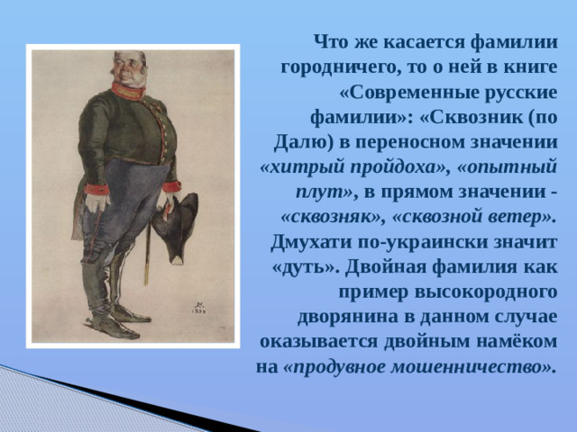 Что же касается фамилии городничего, то о ней в книге «Современные русские фамилии»: «Сквозник (по Далю) в переносном значении «хитрый пройдоха», «опытный плут» , в прямом значении - «сквозняк», «сквозной ветер». Дмухати по-украински значит «дуть». Двойная фамилия как пример высокородного дворянина в данном случае оказывается двойным намёком на «продувное мошенничество».