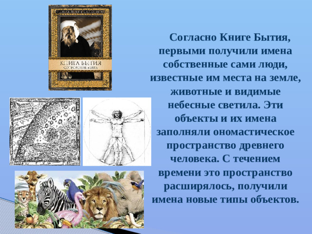 Согласно Книге Бытия, первыми получили имена собственные сами люди, известные им места на земле, животные и видимые небесные светила. Эти объекты и их имена заполняли ономастическое пространство древнего человека. С течением времени это пространство расширялось, получили имена новые типы объектов.