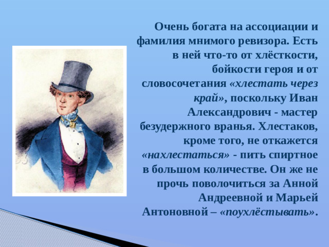 Очень богата на ассоциации и фамилия мнимого ревизора. Есть в ней что-то от хлёсткости, бойкости героя и от словосочетания «хлестать через край» ,  поскольку Иван Александрович - мастер безудержного вранья. Хлестаков, кроме того, не откажется «нахлестаться» - пить спиртное в большом количестве. Он же не прочь поволочиться за Анной Андреевной и Марьей Антоновной – «поухлёстывать» .