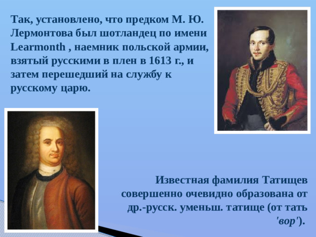 Так, установлено, что предком М. Ю. Лермонтова был шотландец по имени Learmonth , наемник польской армии, взятый русскими в плен в 1613 г., и затем перешедший на службу к русскому царю. Известная фамилия Татищев совершенно очевидно образована от др.-русск. уменьш. татище (от тать 'вор' ).