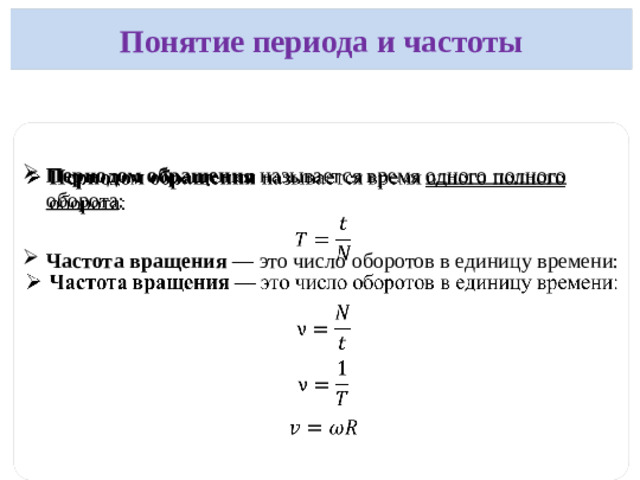 Понятие периода и частоты  Период обращения (T): время, за которое тело совершает один полный оборот.  Формула:   где t — общее время, N — число оборотов. Единица измерения — секунда (с). Частота обращения ( ν ): число оборотов, совершенных телом за одну секунду.   Формула:     Единица измерения — герц (1/с=Гц).