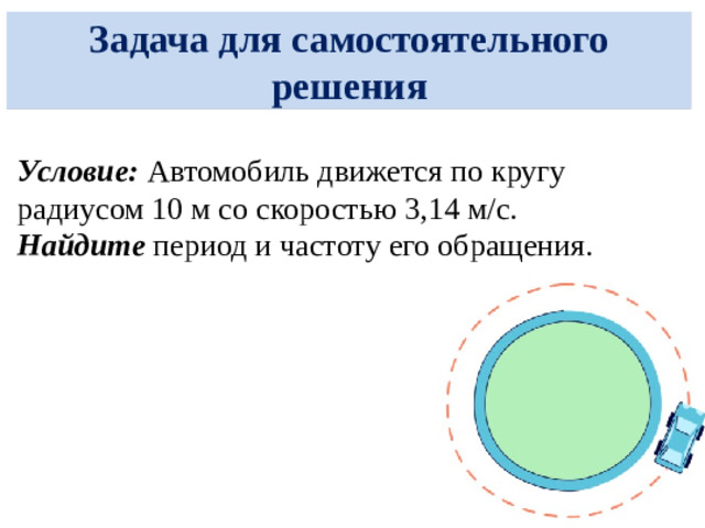 Задача Условие: Колесо велосипеда радиусом 0,5 м совершает полный оборот за 2 секунды . Найдите: Частоту обращения колеса. Его угловую скорость. Линейную скорость точки на ободе. Дано:  R = 0,5 м  T = 2 с Найти:  ν — ?  ω — ? v — ?  Решение: Частота обращения: ν = 1 / T = 1 / 2 = 0,5 Гц Угловая скорость: ω = 2π / T = 2π / 2 = π рад/с Линейная скорость: v = ω · R = π · 0,5 = π/2 ≈ 1,57 м/с Ответ: ν = 0,5 Гц  ω = π рад/с  v ≈ 1,57 м/с