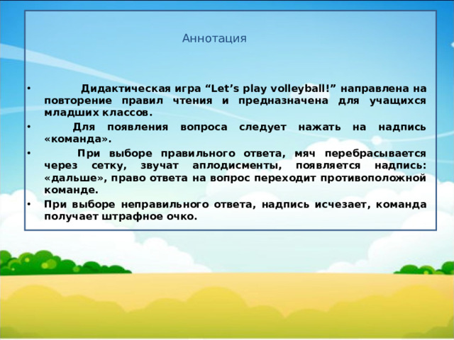 Аннотация  Дидактическая игра “Let’s play volleyball!”  направлена на  повторение правил чтения и предназначена для учащихся младших классов.  Для появления вопроса следует нажать на надпись «команда».   При выборе правильного ответа, мяч перебрасывается через сетку, звучат аплодисменты, появляется надпись: «дальше», право ответа на вопрос переходит противоположной команде. При выборе неправильного ответа, надпись исчезает, команда получает штрафное очко.