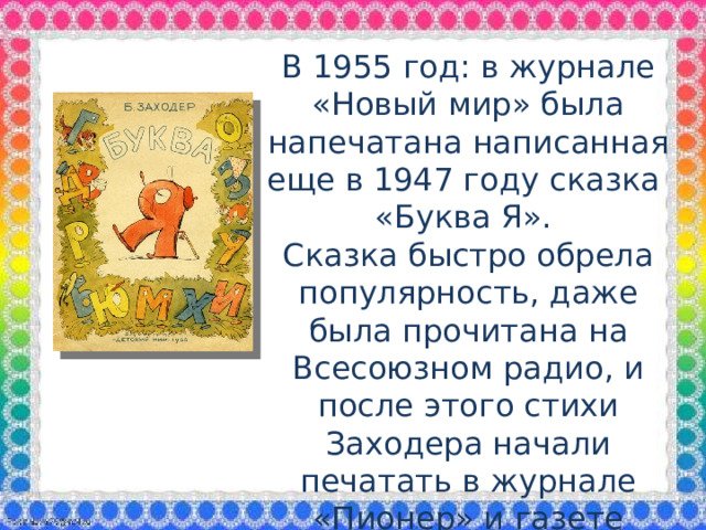 В 1955 год: в журнале «Новый мир» была напечатана написанная еще в 1947 году сказка «Буква Я». Сказка быстро обрела популярность, даже была прочитана на Всесоюзном радио, и после этого стихи Заходера начали печатать в журнале «Пионер» и газете «Пионерская правда». В 1958-м Бориса Заходера официально приняли в ряды Союза писателей СССР.