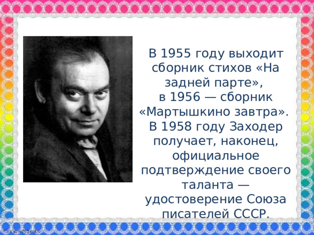 В 1955 году выходит сборник стихов «На задней парте», в 1956 — сборник «Мартышкино завтра». В 1958 году Заходер получает, наконец, официальное подтверждение своего таланта — удостоверение Союза писателей СССР.