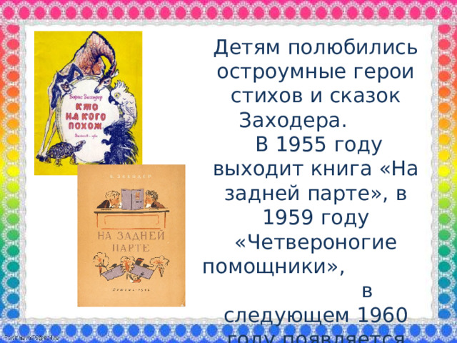 Детям полюбились остроумные герои стихов и сказок Заходера.  В 1955 году выходит книга «На задней парте», в 1959 году «Четвероногие помощники», в следующем 1960 году появляется сборник «Кто на кого похож».