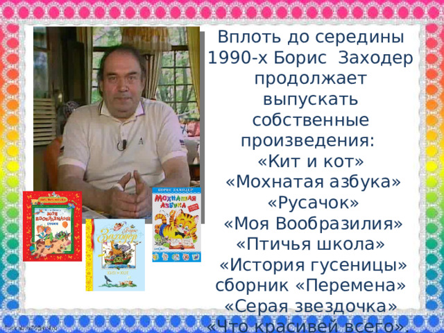 Вплоть до середины 1990-х Борис Заходер продолжает выпускать собственные произведения: «Кит и кот»  «Мохнатая азбука»  «Русачок»  «Моя Вообразилия» «Птичья школа»  «История гусеницы» сборник «Перемена»  «Серая звездочка» «Что красивей всего».