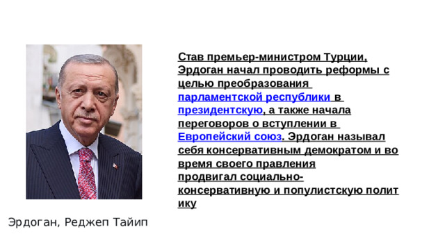 Став премьер-министром Турции, Эрдоган начал проводить реформы с целью преобразования  парламентской республики  в  президентскую , а также начала переговоров о вступлении в  Европейский союз . Эрдоган называл себя консервативным демократом и во время своего правления продвигал социально-консервативную и популистскую политику Эрдоган, Реджеп Тайип