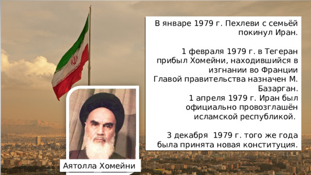В январе 1979 г. Пехлеви с семьёй покинул Иран. 1 февраля 1979 г. в Тегеран прибыл Хомейни, находившийся в изгнании во Франции Главой правительства назначен М. Базарган. 1 апреля 1979 г. Иран был официально провозглашён исламской республикой. 3 декабря 1979 г. того же года была принята новая конституция. Аятолла Хомейни
