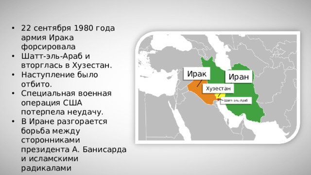 22 сентября 1980 года армия Ирака форсировала Шатт-эль-Араб и вторглась в Хузестан. Наступление было отбито. Специальная военная операция США потерпела неудачу. В Иране разгорается борьба между сторонниками президента А. Банисарда и исламскими радикалами