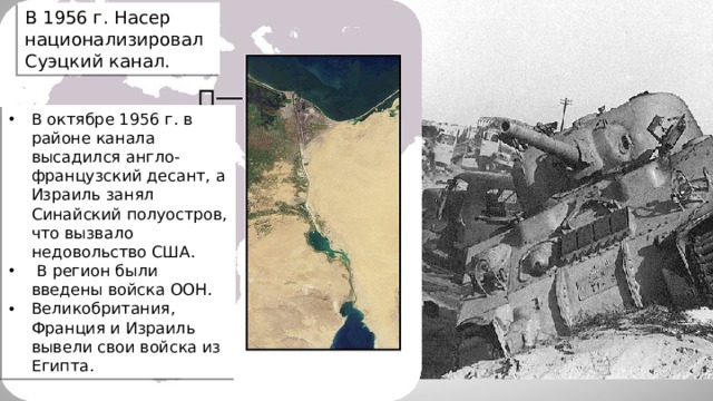 В 1956 г. Насер национализировал Суэцкий канал. В октябре 1956 г. в районе канала высадился англо-французский десант, а Израиль занял Синайский полуостров, что вызвало недовольство США.  В регион были введены войска ООН. Великобритания, Франция и Израиль вывели свои войска из Египта.