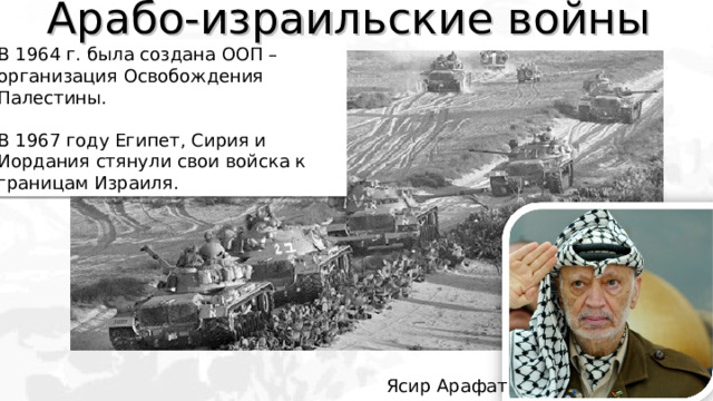 Арабо-израильские войны В 1964 г. была создана ООП – организация Освобождения Палестины. В 1967 году Египет, Сирия и Иордания стянули свои войска к границам Израиля. Ясир Арафат