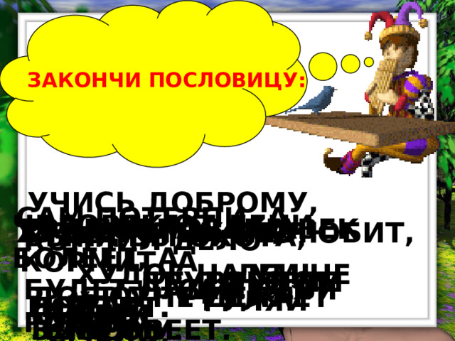 ЗАКОНЧИ ПОСЛОВИЦУ: УЧИСЬ ДОБРОМУ, САМ ПОТЕРПИ, А ЧЕЛОВЕК ОТ ЛЕНИ БОЛЕЕТ, А ТРУД ЧЕЛОВЕКА КОРМИТ, А  РАЗ СОВРАЛ - НАВЕК КТО ДРУГИХ НЕ ЛЮБИТ, ХУДО ТОМУ, КТО БЫЛА БЫ ОХОТА, КОНЧИЛ ДЕЛО -  ЛЕНЬ ПОРТИТ.  ХУДОЕ НА УМ НЕ ПОЙДЁТ.  ДРУГОГО НЕ ВЫДАЙ.  ВРУНОМ СТАЛ. БУДЕТ ЛАДИТЬСЯ РАБОТА.  САМ СЕБЯ ГУБИТ. ДОБРА НЕ ДЕЛАЕТ НИКОМУ.  ОТ ТРУДА ЗДОРОВЕЕТ.  ГУЛЯЙ СМЕЛО.