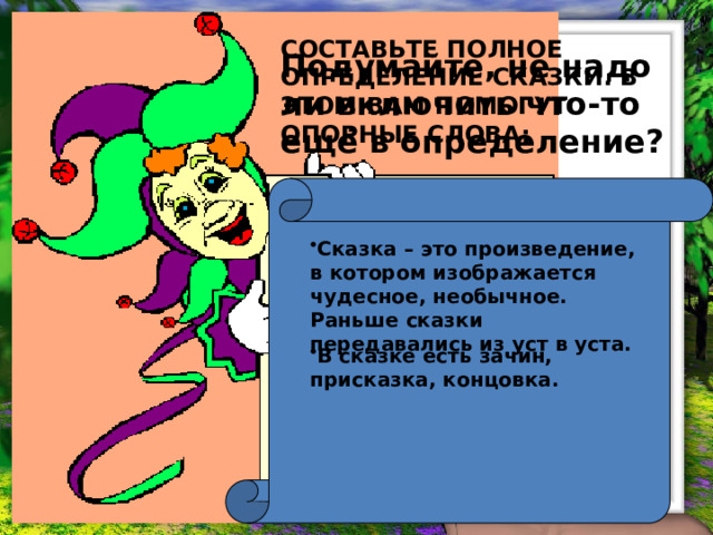 СОСТАВЬТЕ ПОЛНОЕ ОПРЕДЕЛЕНИЕ СКАЗКИ. В ЭТОМ ВАМ ПОМОГУТ ОПОРНЫЕ СЛОВА: Подумайте, не надо ли включить что-то ещё в определение?  ЭТО ПРОИЗВЕДЕНИЕ;  ИЗОБРАЖАЕТСЯ ЧУДЕСНОЕ;  НЕОБЫЧНОЕ;  РАНЬШЕ ПЕРЕДАВАЛОСЬ ИЗ УСТ В УСТА.