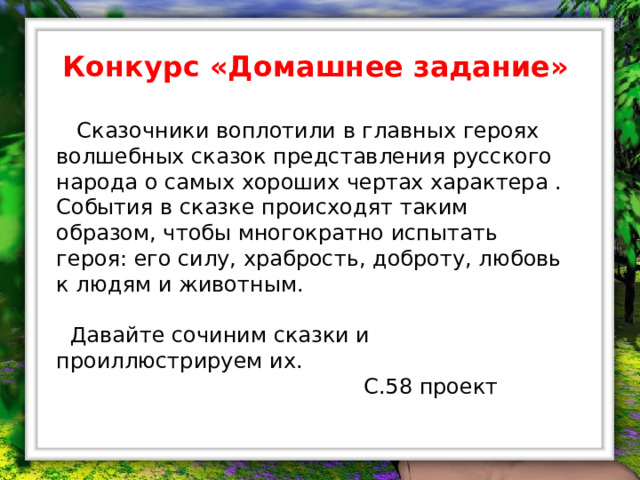 Конкурс «Домашнее задание»   Сказочники воплотили в главных героях волшебных сказок представления русского народа о самых хороших чертах характера . События в сказке происходят таким образом, чтобы многократно испытать героя: его силу, храбрость, доброту, любовь к людям и животным.  Давайте сочиним сказки и проиллюстрируем их.  С.58 проект