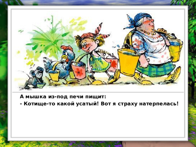 Испугались они, вёдра побросали и домой побежали. Бабушка на лавку упала, внучка за бабку спряталась, курочка на печку взлетела, а мышка под печку схоронилась.  Бабка охает:  - Ох! Медведище меня чуть не задавил!  Внучка плачет:  - Бабушка, волк-то какой страшный на меня наскочил!  Курочка на печке кудахчет:  - Ко-ко-ко! Лиса ведь ко мне подкралась, чуть не сцапала!  А мышка из-под печи пищит:  - Котище-то какой усатый! Вот я страху натерпелась!