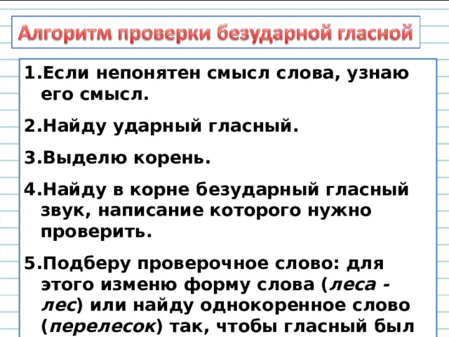Если непонятен смысл слова, узнаю его смысл. Найду ударный гласный. Выделю корень. Найду в корне безударный гласный звук, написание которого нужно проверить. Подберу проверочное слово: для этого изменю форму слова ( леса - лес ) или найду однокоренное слово ( перелесок ) так, чтобы гласный был под ударением.