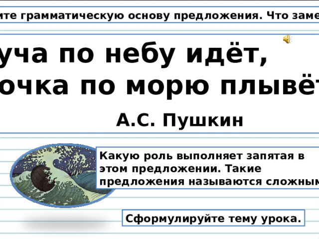 Найдите грамматическую основу предложения. Что заметили? Туча по небу идёт, Бочка по морю плывёт.  А.С. Пушкин Какую роль выполняет запятая в этом предложении. Такие предложения называются сложными. Сформулируйте тему урока.