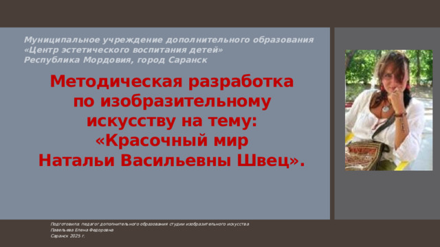 Муниципальное учреждение дополнительного образования  «Центр эстетического воспитания детей»  Республика Мордовия, город Саранск   Методическая разработка  по изобразительному искусству на тему: «Красочный мир  Натальи Васильевны Швец».   Подготовила: педагог дополнительного образования студии изобразительного искусства Павельева Елена Федоровна  Саранск 2025 г.