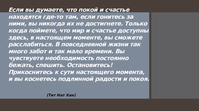 Если вы думаете, что покой и счастье находятся где-то там, если гонитесь за ними, вы никогда их не достигнете. Только когда поймете, что мир и счастье доступны здесь, в настоящем моменте, вы сможете расслабиться. В повседневной жизни так много забот и так мало времени. Вы чувствуете необходимость постоянно бежать, спешить. Остановитесь! Прикоснитесь к сути настоящего момента, и вы коснетесь подлинной радости и покоя.           (Тит Нат Хан)