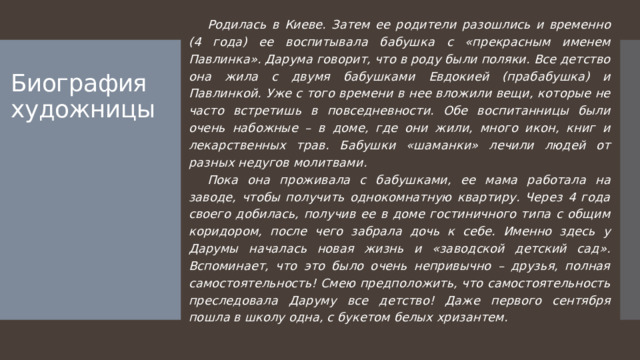 Родилась в Киеве. Затем ее родители разошлись и временно (4 года) ее воспитывала бабушка с «прекрасным именем Павлинка». Дарума говорит, что в роду были поляки. Все детство она жила с двумя бабушками Евдокией (прабабушка) и Павлинкой. Уже с того времени в нее вложили вещи, которые не часто встретишь в повседневности. Обе воспитанницы были очень набожные – в доме, где они жили, много икон, книг и лекарственных трав. Бабушки «шаманки» лечили людей от разных недугов молитвами.  Пока она проживала с бабушками, ее мама работала на заводе, чтобы получить однокомнатную квартиру. Через 4 года своего добилась, получив ее в доме гостиничного типа с общим коридором, после чего забрала дочь к себе. Именно здесь у Дарумы началась новая жизнь и «заводской детский сад». Вспоминает, что это было очень непривычно – друзья, полная самостоятельность! Смею предположить, что самостоятельность преследовала Даруму все детство! Даже первого сентября пошла в школу одна, с букетом белых хризантем.   Биография художницы