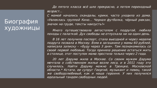 До пятого класса всё шло прекрасно, а потом переходный возраст… С мамой начались скандалы, крики, часто уходила из дома. «Увлеклась группой Кино… Черная футболка, чёрный рюкзак, значок на груди, тексты наизусть!»  Много путешествовала автостопом с подругой, любила походы с палаткой. Дух свободы не отпускала ни на один день.  В 16 лет получила паспорт, стала выездной и через неделю подруга позвала в Москву. Взяв в загашнике у мамы 60 рублей, написала записку – «буду через 3 дня». Там познакомилась со своей первой любовью. Тогда приняла решение остаться жить в столице, этот поступок мама простила только через 2 года.  20 лет Дарума жила в Москве. Со своим мужем Дарума мечтала о собственном жилье возле леса, и в 2011 году это случилось. Найти Даруму можно в Троицке, Московской области.* Кстати, ее супруг Георгий, музыкант и певец, такой же свободолюбивый, как и наша героиня. У них получился идеальный тандем свободных людей. Биография художницы