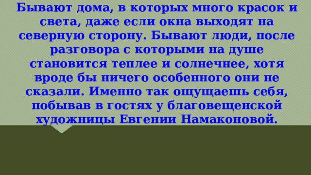 Бывают дома, в которых много красок и света, даже если окна выходят на северную сторону. Бывают люди, после разговора с которыми на душе становится теплее и солнечнее, хотя вроде бы ничего особенного они не сказали. Именно так ощущаешь себя, побывав в гостях у благовещенской художницы Евгении Намаконовой.