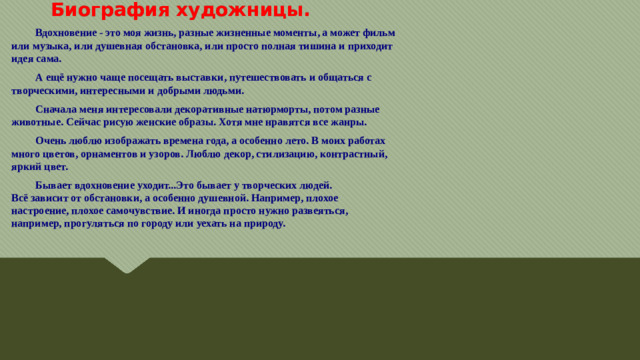Биография художницы.  Вдохновение - это моя жизнь, разные жизненные моменты, а может фильм  или музыка, или душевная обстановка, или просто полная тишина и приходит  идея сама.  А ещё нужно чаще посещать выставки, путешествовать и общаться с  творческими, интересными и добрыми людьми.  Сначала меня интересовали декоративные натюрморты, потом разные  животные. Сейчас рисую женские образы. Хотя мне нравятся все жанры.  Очень люблю изображать времена года, а особенно лето. В моих работах  много цветов, орнаментов и узоров. Люблю декор, стилизацию, контрастный,  яркий цвет.  Бывает вдохновение уходит...Это бывает у творческих людей.  Всё зависит от обстановки, а особенно душевной. Например, плохое  настроение, плохое самочувствие. И иногда просто нужно развеяться,  например, прогуляться по городу или уехать на природу.