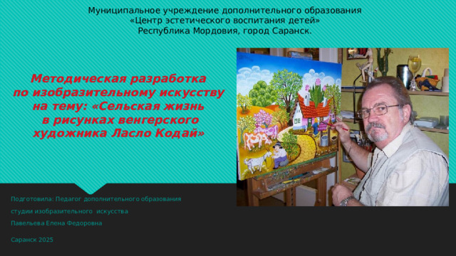 Муниципальное учреждение дополнительного образования  «Центр эстетического воспитания детей»  Республика Мордовия, город Саранск.   Методическая разработка  по изобразительному искусству  на тему: «Сельская жизнь  в рисунках венгерского художника Ласло Кодай »    Подготовила: Педагог дополнительного образования студии изобразительного искусства Павельева Елена Федоровна Саранск 2025