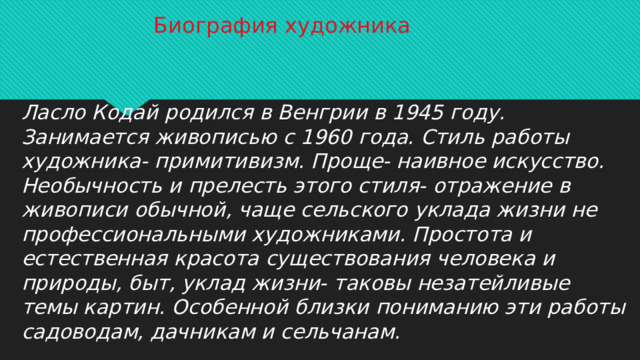 Биография художника Ласло Кодай родился в Венгрии в 1945 году. Занимается живописью с 1960 года. Стиль работы художника- примитивизм. Проще- наивное искусство. Необычность и прелесть этого стиля- отражение в живописи обычной, чаще сельского уклада жизни не профессиональными художниками. Простота и естественная красота существования человека и природы, быт, уклад жизни- таковы незатейливые темы картин. Особенной близки пониманию эти работы садоводам, дачникам и сельчанам.