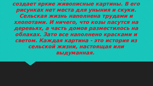 Венгерский хуудожник Ласло Кодай создает яркие живописные картины. В его рисунках нет места для уныния и скуки. Сельская жизнь наполнена трудами и хлопотами. И ничего, что козы пасутся на деревьях, а часть домов разместилось на облаках. Зато все наполнено красками и светом. Каждая картина - это история из сельской жизни, настоящая или выдуманная.