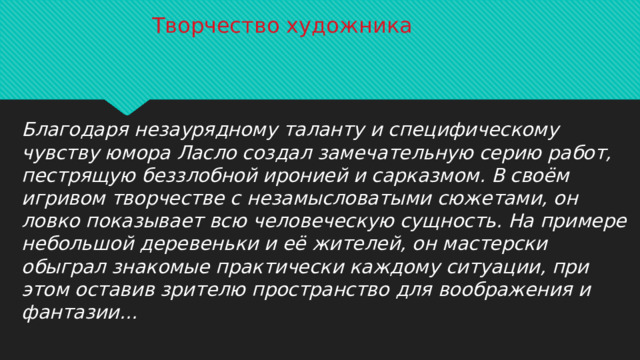 Творчество художника Благодаря незаурядному таланту и специфическому чувству юмора Ласло создал замечательную серию работ, пестрящую беззлобной иронией и сарказмом. В своём игривом творчестве с незамысловатыми сюжетами, он ловко показывает всю человеческую сущность. На примере небольшой деревеньки и её жителей, он мастерски обыграл знакомые практически каждому ситуации, при этом оставив зрителю пространство для воображения и фантазии…