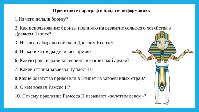 Прочитайте параграф и найдите информацию: 1.Из чего делали бронзу? 2. Как использование бронзы повлияло на развитие сельского хозяйства в Древнем Египте? 3. Из кого набирали войско в Древнем Египте? 4. На какие отряды делилась армия? 6. Какую роль играли колесницы в египетской армии? 7. Какие страны завоевал Тутмос III? 8.Какие богатства привозили в Египет из завоёванных стран? 9. С кем воевал Рамсес II? 10. Почему правление Рамсеса II называют «золотым веком»?