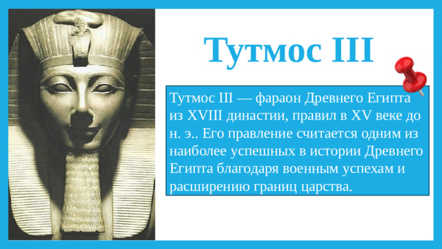 Тутмос III Тутмос III — фараон Древнего Египта из XVIII династии, правил в XV веке до н. э.. Его правление считается одним из наиболее успешных в истории Древнего Египта благодаря военным успехам и расширению границ царства.