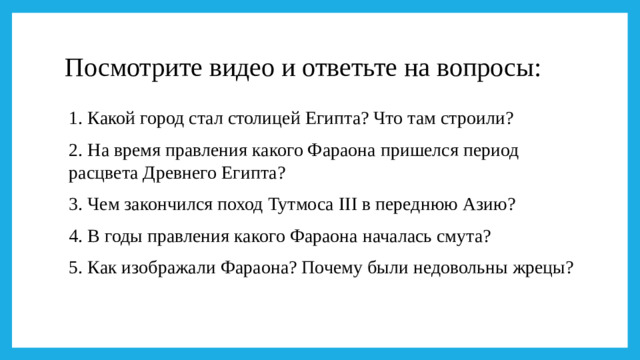 Посмотрите видео и ответьте на вопросы: 1. Какой город стал столицей Египта? Что там строили? 2. На время правления какого Фараона пришелся период расцвета Древнего Египта? 3. Чем закончился поход Тутмоса III в переднюю Азию? 4. В годы правления какого Фараона началась смута? 5. Как изображали Фараона? Почему были недовольны жрецы?