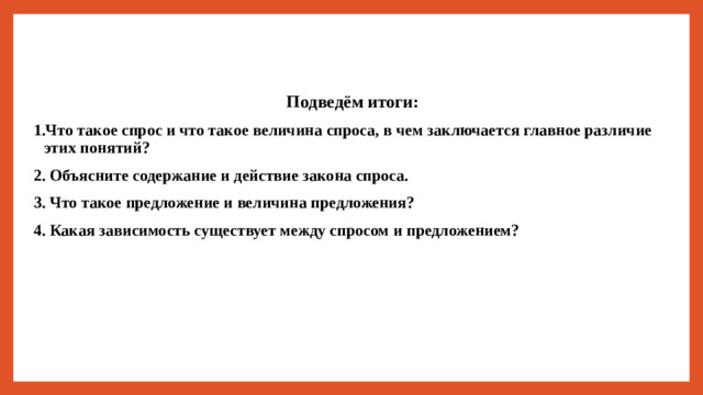 Подведём итоги: 1.Что такое спрос и что такое величина спроса, в чем заключается главное различие этих понятий? 2. Объясните содержание и действие закона спроса. 3. Что такое предложение и величина предложения? 4. Какая зависимость существует между спросом и предложением?