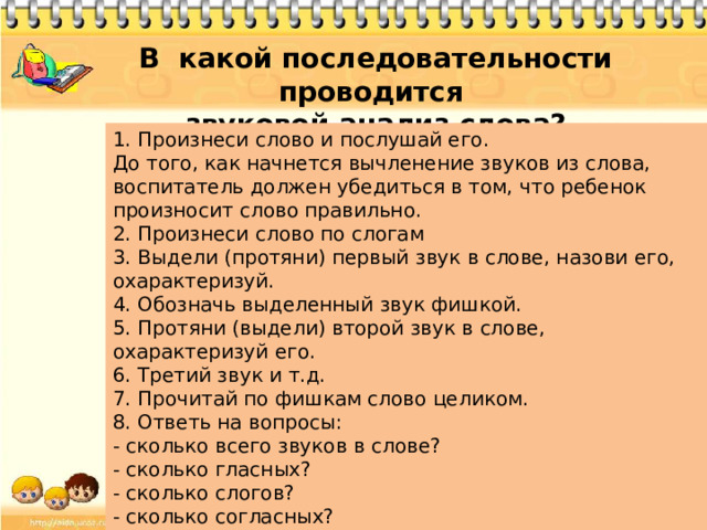 В какой последовательности проводится звуковой анализ слова? 1. Произнеси слово и послушай его. До того, как начнется вычленение звуков из слова, воспитатель должен убедиться в том, что ребенок произносит слово правильно. 2. Произнеси слово по слогам 3. Выдели (протяни) первый звук в слове, назови его, охарактеризуй. 4. Обозначь выделенный звук фишкой. 5. Протяни (выдели) второй звук в слове, охарактеризуй его. 6. Третий звук и т.д. 7. Прочитай по фишкам слово целиком. 8. Ответь на вопросы: - сколько всего звуков в слове? - сколько гласных? - сколько слогов? - сколько согласных? - назови ударный звук (слог).