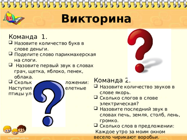 Викторина Команда 1. Назовите количество букв в слове деньги. Поделите слово парикмахерская на слоги.  Назовите первый звук в словах грач, щетка, яблоко, пенек, облака. Сколько слов в предложении: Наступила осень и перелетные птицы улетели на юг. Команда 2. Назовите количество звуков в слове якорь. Сколько слогов в слове электрическая? Назовите последний звук в словах печь, земля, столб, лень, громко. Сколько слов в предложении:  Каждое утро за моим окном весело чирикают воробьи.  