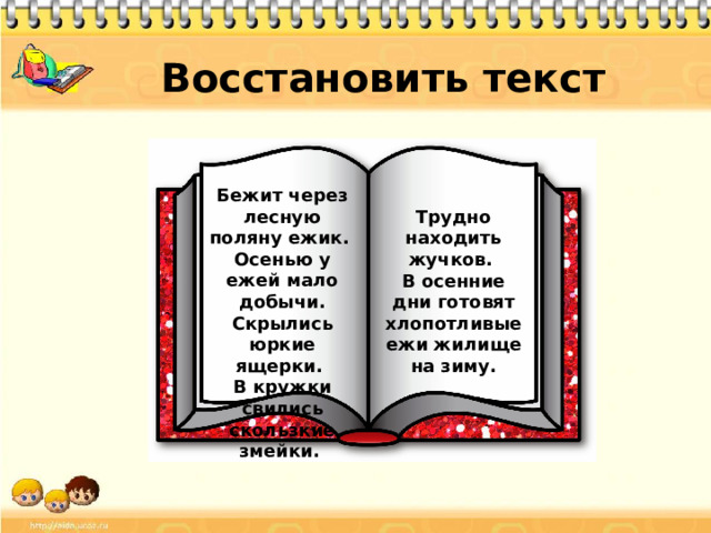 Восстановить текст Бежит через лесную поляну ежик. Осенью у ежей мало добычи. Скрылись юркие ящерки. В кружки свились скользкие змейки. Трудно находить жучков. В осенние дни готовят хлопотливые ежи жилище на зиму.
