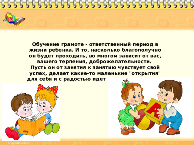 Обучение грамоте - ответственный период в жизни ребенка. И то, насколько благополучно он будет проходить, во многом зависит от вас, вашего терпения, доброжелательности. Пусть он от занятия к занятию чувствует свой успех, делает какие-то маленькие 