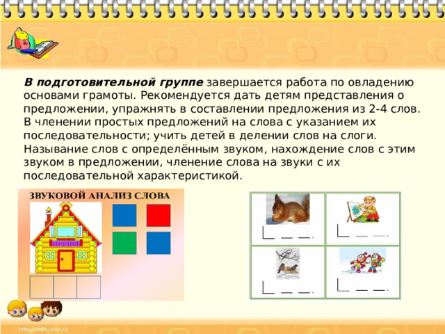 В подготовительной группе завершается работа по овладению основами грамоты. Рекомендуется дать детям представления о предложении, упражнять в составлении предложения из 2-4 слов. В членении простых предложений на слова с указанием их последовательности; учить детей в делении слов на слоги. Называние слов с определённым звуком, нахождение слов с этим звуком в предложении, членение слова на звуки с их последовательной характеристикой.