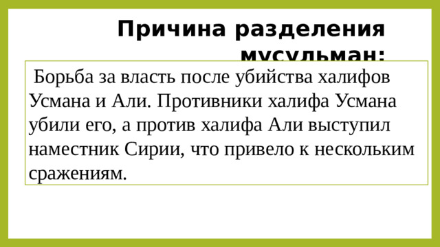 Причина разделения мусульман:   Борьба за власть после убийства халифов Усмана и Али. Противники халифа Усмана убили его, а против халифа Али выступил наместник Сирии, что привело к нескольким сражениям. Вывод:  Раскол ослабил единство халифата и сохраняется до сих пор. Сунниты преобладают в исламском мире, а шииты проживают в основном в Иране, Ираке, Азербайджане и Бахрейне.