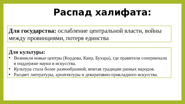 Распад халифата: Для государства:  ослабление центральной власти, войны между провинциями, потеря единства Для культуры: Возникли новые центры (Кордова, Каир, Бухара), где правители соперничали в поддержке науки и искусства. Культура стала более разнообразной, впитав традиции разных народов. Расцвет литературы, архитектуры и декоративно-прикладного искусства. Вывод:  Распад империи стимулировал культурный расцвет, так как правители новых государств стремились превзойти друг друга в покровительстве учёным, поэтам и архитекторам.