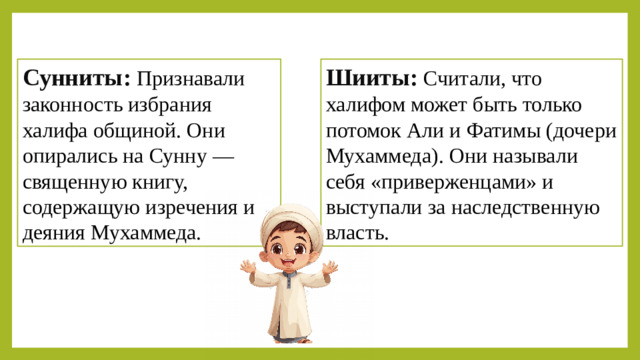 Шииты:   Считали, что халифом может быть только потомок Али и Фатимы (дочери Мухаммеда). Они называли себя «приверженцами» и выступали за наследственную власть. Сунниты:   Признавали законность избрания халифа общиной. Они опирались на Сунну — священную книгу, содержащую изречения и деяния Мухаммеда. Вывод:  Раскол ослабил единство халифата и сохраняется до сих пор. Сунниты преобладают в исламском мире, а шииты проживают в основном в Иране, Ираке, Азербайджане и Бахрейне.